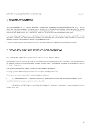 NOTES TO THE FINANCIAL STATEMENTS AS OF 31 MARCH 2014 Appendix 3
86
1.GENERAL INFORMATION
The financial statements of AT & S Austria Technologie & Systemtechnik Aktiengesellschaft (hereinafter referred to as “AT&S”) as of 31
March 2014 have been prepared in accordance with the provisions of the Austrian Commercial Code (UGB) as amended. The financial
statements, prepared under Austrian generally accepted accounting principles, present a true and fair view of the assets and liabilities, the
financial situation of the Company as of 31 March 2014, as well as of the results of its operations for the year then ended.
In particular, the principles of going concern and individual valuation were adhered to in the valuation of assets and liabilities. The principle
of prudence was applied as all identifiable risks and impending losses were taken into account. Only the profits realised at the balance sheet
date were recognised. Previously applied valuation methods were maintained.
If assets or liabilities pertain to several items of the balance sheet, they are disclosed under the respective item they are stated.
2.GROUP RELATIONS AND RESTRUCTURING OPERATIONS
Since 31 March 1999, AT&S has been a parent company within the meaning of Section 244 UGB.
By applying the provisions of Section 245a UGB, the consolidated financial statements are prepared in accordance with International Finan-
cial Reporting Standards (IFRS), complemented by notes and comments that are statutory under commercial law. A management report for
the Group is also prepared.
AT&S prepares the consolidated financial statements for the largest group of companies.
Advantage was taken of the exemptions provided under Section 241 (3) UGB (nondisclosure).
The corporate law measures taken in the financial year are presented below:
- DCC - Development Circuits & Components GmbH in Liqu., Leoben, which had already been in liquidation on 1 April 2013, was
deleted from the Austrian companies register on 12 November 2013.
- The liquidation of AT & S Klagenfurt Leiterplatten GmbH, Klagenfurt, was agreed in the company’s extraordinary general meeting
dated 11 March 2014.
 