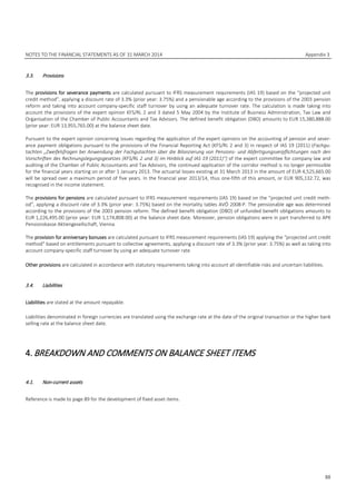 NOTES TO THE FINANCIAL STATEMENTS AS OF 31 MARCH 2014 Appendix 3
88
3.3. Provisions
The provisions for severance payments are calculated pursuant to IFRS measurement requirements (IAS 19) based on the “projected unit
credit method”, applying a discount rate of 3.3% (prior year: 3.75%) and a pensionable age according to the provisions of the 2003 pension
reform and taking into account company-specific staff turnover by using an adequate turnover rate. The calculation is made taking into
account the provisions of the expert opinion KFS/RL 2 and 3 dated 5 May 2004 by the Institute of Business Administration, Tax Law and
Organisation of the Chamber of Public Accountants and Tax Advisors. The defined benefit obligation (DBO) amounts to EUR 15,380,888.00
(prior year: EUR 13,955,765.00) at the balance sheet date.
Pursuant to the expert opinion concerning issues regarding the application of the expert opinions on the accounting of pension and sever-
ance payment obligations pursuant to the provisions of the Financial Reporting Act (KFS/RL 2 and 3) in respect of IAS 19 (2011) (Fachgu-
tachten „Zweifelsfragen bei Anwendung der Fachgutachten über die Bilanzierung von Pensions- und Abfertigungsverpflichtungen nach den
Vorschriften des Rechnungslegungsgesetzes (KFS/RL 2 und 3) im Hinblick auf IAS 19 (2011)“) of the expert committee for company law and
auditing of the Chamber of Public Accountants and Tax Advisors, the continued application of the corridor method is no longer permissible
for the financial years starting on or after 1 January 2013. The actuarial losses existing at 31 March 2013 in the amount of EUR 4,525,665.00
will be spread over a maximum period of five years. In the financial year 2013/14, thus one-fifth of this amount, or EUR 905,132.72, was
recognised in the income statement.
The provisions for pensions are calculated pursuant to IFRS measurement requirements (IAS 19) based on the “projected unit credit meth-
od”, applying a discount rate of 3.3% (prior year: 3.75%) based on the mortality tables AVÖ 2008-P. The pensionable age was determined
according to the provisions of the 2003 pension reform. The defined benefit obligation (DBO) of unfunded benefit obligations amounts to
EUR 1,226,495.00 (prior year: EUR 1,174,808.00) at the balance sheet date. Moreover, pension obligations were in part transferred to APK
Pensionskasse Aktiengesellschaft, Vienna.
The provision for anniversary bonuses are calculated pursuant to IFRS measurement requirements (IAS 19) applying the “projected unit credit
method” based on entitlements pursuant to collective agreements, applying a discount rate of 3.3% (prior year: 3.75%) as well as taking into
account company-specific staff turnover by using an adequate turnover rate.
Other provisions are calculated in accordance with statutory requirements taking into account all identifiable risks and uncertain liabilities.
3.4. Liabilities
Liabilities are stated at the amount repayable.
Liabilities denominated in foreign currencies are translated using the exchange rate at the date of the original transaction or the higher bank
selling rate at the balance sheet date.
4.BREAKDOWN AND COMMENTS ON BALANCE SHEET ITEMS
4.1. Non-current assets
Reference is made to page 89 for the development of fixed asset items.
 