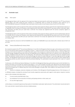 NOTES TO THE FINANCIAL STATEMENTS AS OF 31 MARCH 2014 Appendix 3
0
4.5. Shareholders’ equity
4.5.1. Share capital
The Management Board, with the approval of the Supervisory Board and exercising the authorisation granted by the 16
th
Annual General
Meeting dated 7 July 2010, passed the basic resolution on 17 September 2013 to increase the Company’s share capital by up to
EUR 14,245,000.00 issuing up to 12,950,000 no-par value bearer shares as well as to sell treasury shares of up to 2,577,412 shares.
The Management Board, with the approval of the project committee of the Supervisory Board, passed the first implementation decision on
17 September 2013 to increase the Company’s share capital by EUR 3,704,218.10 issuing 3,367,471 new shares without subscription rights.
The subscription and offer price per issued share is EUR 6.50. This increase was registered with the Austrian companies register on
20 September 2013.
The Management Board, with the approval of the project committee of the Supervisory Board, passed the second implementation decision
on 4 October 2013 to increase the Company’s share capital by EUR 10,540,781.90 issuing 9,582,529 new shares and to sell 2,577,412 treas-
ury shares. The subscription and offer price per issued share is EUR 6.50. This increase was registered with the Austrian companies register
on 5 October 2013.
The share capital thus amounts to EUR 42,735,000.00 and is made up of 38,850,000 no-par value shares with a notional value of EUR 1.10
per share.
4.5.2. Treasury shares/Reserve for treasury shares
By a resolution passed at the 19
th
Annual General Meeting on 4 July 2013, the Management Board was again authorised (pursuant to § 65 (1)
No. 8 of the Austrian Stock Corporation Act (AktG)) to acquire － within 30 months as from the resolution date － treasury shares of the
Company to the maximum extent of up to 10% of the share capital of the Company at a lowest price that may be no more than 30% lower
than the average unweighted closing rate of the last 10 trading days and at a highest price per share of a maximum of up to 30% above the
average unweighted closing rate of the last 10 trading days. The authorisation also includes the acquisition of shares by subsidiaries (§ 66
AktG). The acquisition may be carried out via the stock exchange, by means of a public offering or in any other legal way and for any legal
purpose. The Management Board was also authorised to withdraw repurchased treasury shares as well as treasury shares already held by
the Company without any other resolution of the Annual General Meeting. This authorisation may be exercised in full, in part or in several
tranches.
Furthermore, at the 19th Annual General Meeting on 4 July 2013, the Management Board was authorised (pursuant to § 65 (1b) AktG), for a
period of five years as of the date the resolution was passed, i.e. up to and including 3 July 2018, upon approval by the Supervisory Board
and without any further resolution of the Annual General Meeting, to sell or use the repurchased treasury shares or treasury shares already
held by the Company also in a different way than via the stock exchange or by public offer, most notably to use treasury shares for the fol-
lowing purposes:
a) Issuance to employees, executive employees and members of the Management Board/managing directors of the Company or of
an affiliated company, including the servicing of stock transfer programmes (particularly with regard to stock options, long-term incentive
plans or other employee stock option plans),
b) To serve issued convertible bonds, if any,
c) As consideration for the acquisition of entities, participating interests or other assets, and
d) For any other legal purpose,
and by doing so, to exclude the general purchase option of shareholders (subscription right exclusion). The authorisation may be exercised in
full, in part and also in several tranches and serve multiple purposes.
 