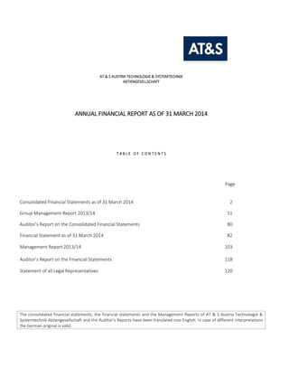 AT & S AUSTRIA TECHNOLOGIE & SYSTEMTECHNIK
AKTIENGESELLSCHAFT
ANNUAL FINANCIAL REPORT AS OF 31 MARCH 2014
T A B L E O F C O N T E N T S
Page
Consolidated Financial Statements as of 31 March 2014 2
Group Management Report 2013/14 51
Auditor’s Report on the Consolidated Financial Statements 80
Financial Statement as of 31 March 2014 82
Management Report 2013/14 103
Auditor’s Report on the Financial Statements 118
Statement of all Legal Representatives 120
The consolidated financial statements, the financial statements and the Management Reports of AT & S Austria Technologie &
Systemtechnik Aktiengesellschaft and the Auditor’s Reports have been translated into English. In case of different interpretations
the German original is valid.
 