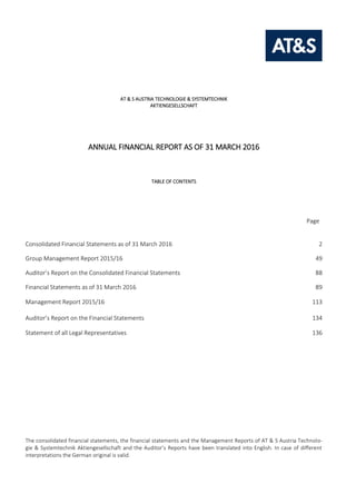 AT & S AUSTRIA TECHNOLOGIE & SYSTEMTECHNIK
AKTIENGESELLSCHAFT
ANNUAL FINANCIAL REPORT AS OF 31 MARCH 2016
TABLE OF CONTENTS
Page
Consolidated Financial Statements as of 31 March 2016 2
Group Management Report 2015/16 49
Auditor’s Report on the Consolidated Financial Statements 88
Financial Statements as of 31 March 2016 89
Management Report 2015/16 113
Auditor’s Report on the Financial Statements 134
Statement of all Legal Representatives 136
The consolidated financial statements, the financial statements and the Management Reports of AT & S Austria Technolo-
gie & Systemtechnik Aktiengesellschaft and the Auditor’s Reports have been translated into English. In case of different
interpretations the German original is valid.
 