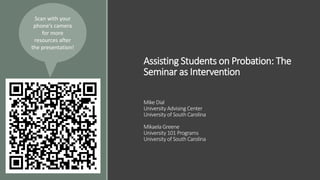 Assisting Students on Probation: The
Seminar as Intervention
Mike Dial
University Advising Center
University of South Carolina
Mikaela Greene
University 101 Programs
University of South Carolina
Scan with your
phone’s camera
for more
resources after
the presentation!
 