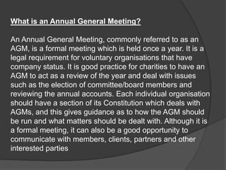 What is an Annual General Meeting?

An Annual General Meeting, commonly referred to as an
AGM, is a formal meeting which is held once a year. It is a
legal requirement for voluntary organisations that have
company status. It is good practice for charities to have an
AGM to act as a review of the year and deal with issues
such as the election of committee/board members and
reviewing the annual accounts. Each individual organisation
should have a section of its Constitution which deals with
AGMs, and this gives guidance as to how the AGM should
be run and what matters should be dealt with. Although it is
a formal meeting, it can also be a good opportunity to
communicate with members, clients, partners and other
interested parties

 