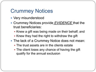 Crummey TrustIrrevocable TrustGifts are made on behalf of Trust beneficiariesTrustees must have the right to withdraw the contributions for a set period of time30 to 45 days is safeAt the end of the time period, the assets are owned by the trustBecause the beneficiary has the right to withdraw the assets, it is a present gift