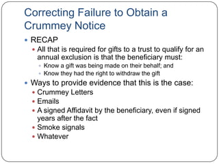 Crummey NoticesVery misunderstoodCrummey Notices provide EVIDENCE that the trust beneficiaries:Knew a gift was being made on their behalf; andKnew they had the right to withdraw the giftThe lack of a Crummey Notice does not mean:The trust assets are in the clients estateThe client loses any chance of having the gift qualify for the annual exclusion
