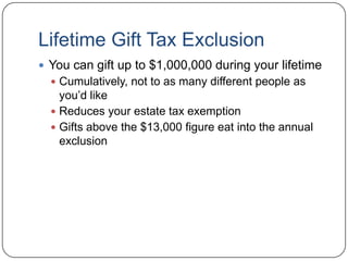 Lifetime Gift Tax ExclusionYou can gift up to $1,000,000 during your lifetimeCumulatively, not to as many different people as you’d likeReduces your estate tax exemptionGifts above the $13,000 to any one person figure eat into the this $1,000,000 Lifetime Gift Tax Exclusion