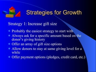 Strategies for Growth Strategy 1: Increase gift size Probably the easiest strategy to start with Always ask for a specific amount based on the donor’s giving history Offer an array of gift size options Allow donors to stay at same giving level for a while  Offer payment options (pledges, credit card, etc.) 