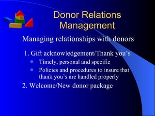 Donor Relations Management Managing relationships with donors 1. Gift acknowledgement/Thank you’s Timely, personal and specific Policies and procedures to insure that thank you’s are handled properly 2. Welcome/New donor package 