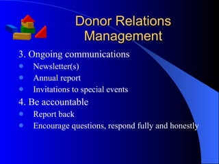 Donor Relations Management 3. Ongoing communications Newsletter(s) Annual report Invitations to special events 4. Be accountable Report back Encourage questions, respond fully and honestly 
