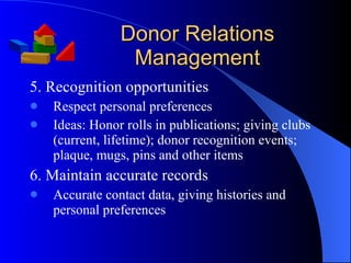 Donor Relations Management 5. Recognition opportunities Respect personal preferences Ideas: Honor rolls in publications; giving clubs (current, lifetime); donor recognition events; plaque, mugs, pins and other items 6. Maintain accurate records Accurate contact data, giving histories and personal preferences 