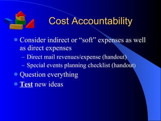 Cost Accountability Consider indirect or “soft” expenses as well as direct expenses Direct mail revenues/expense (handout) Special events planning checklist (handout ) Question everything Test  new ideas 