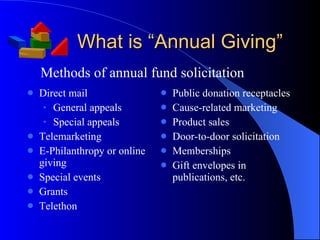 What is “Annual Giving” Direct mail General appeals Special appeals Telemarketing E-Philanthropy or online giving Special events Grants Telethon Public donation receptacles Cause-related marketing Product sales Door-to-door solicitation Memberships Gift envelopes in publications, etc. Methods of annual fund solicitation 