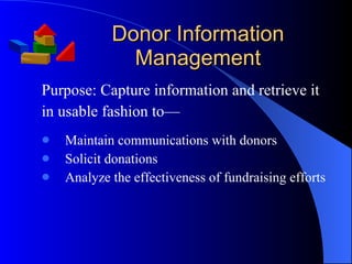 Donor Information Management Purpose: Capture information and retrieve it  in usable fashion to— Maintain communications with donors Solicit donations Analyze the effectiveness of fundraising efforts 