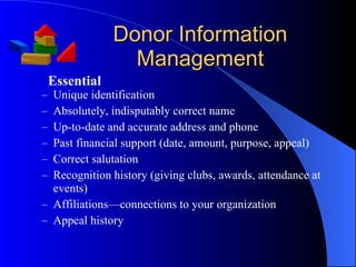 Donor Information Management Unique identification Absolutely, indisputably correct name Up-to-date and accurate address and phone Past financial support (date, amount, purpose, appeal) Correct salutation Recognition history (giving clubs, awards, attendance at events) Affiliations—connections to your organization  Appeal history Essential 
