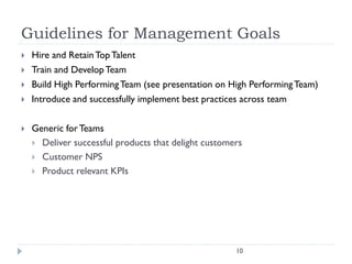 Guidelines for Management Goals







Hire and Retain Top Talent
Train and Develop Team
Build High Performing Team (see presentation on High Performing Team)
Introduce and successfully implement best practices across team
Generic for Teams
 Deliver successful products that delight customers
 Customer NPS
 Product relevant KPIs

10

 