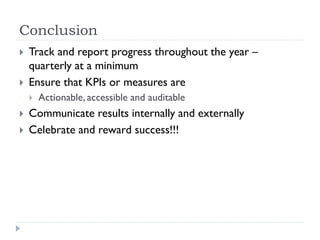 Conclusion



Track and report progress throughout the year –
quarterly at a minimum
Ensure that KPIs or measures are





Actionable, accessible and auditable

Communicate results internally and externally
Celebrate and reward success!!!

 