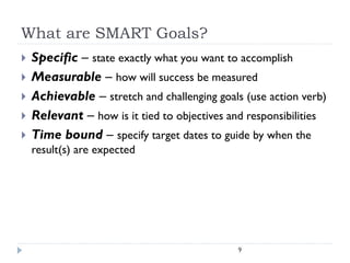What are SMART Goals?







Specific – state exactly what you want to accomplish
Measurable – how will success be measured
Achievable – stretch and challenging goals (use action verb)
Relevant – how is it tied to objectives and responsibilities
Time bound – specify target dates to guide by when the
result(s) are expected

9

 