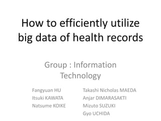 How to efficiently utilize
big data of health records
Group : Information
Technology
Fangyuan HU
Itsuki KAWATA
Natsume KOIKE
Takashi Nicholas MAEDA
Anjar DIMARASAKTI
Mizuto SUZUKI
Gyo UCHIDA
 