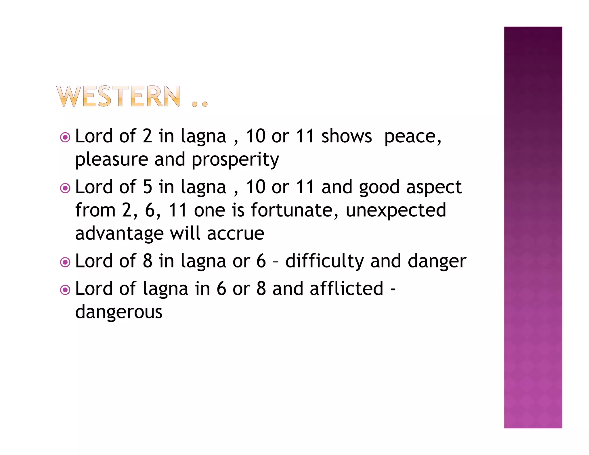  Lord of 2 in lagna , 10 or 11 shows peace,
  pleasure and prosperity
 Lord of 5 in lagna , 10 or 11 and good aspect
  from 2, 6, 11 one is fortunate, unexpected
  advantage will accrue
 Lord of 8 in lagna or 6 – difficulty and danger
 Lord of lagna in 6 or 8 and afflicted -
  dangerous
 