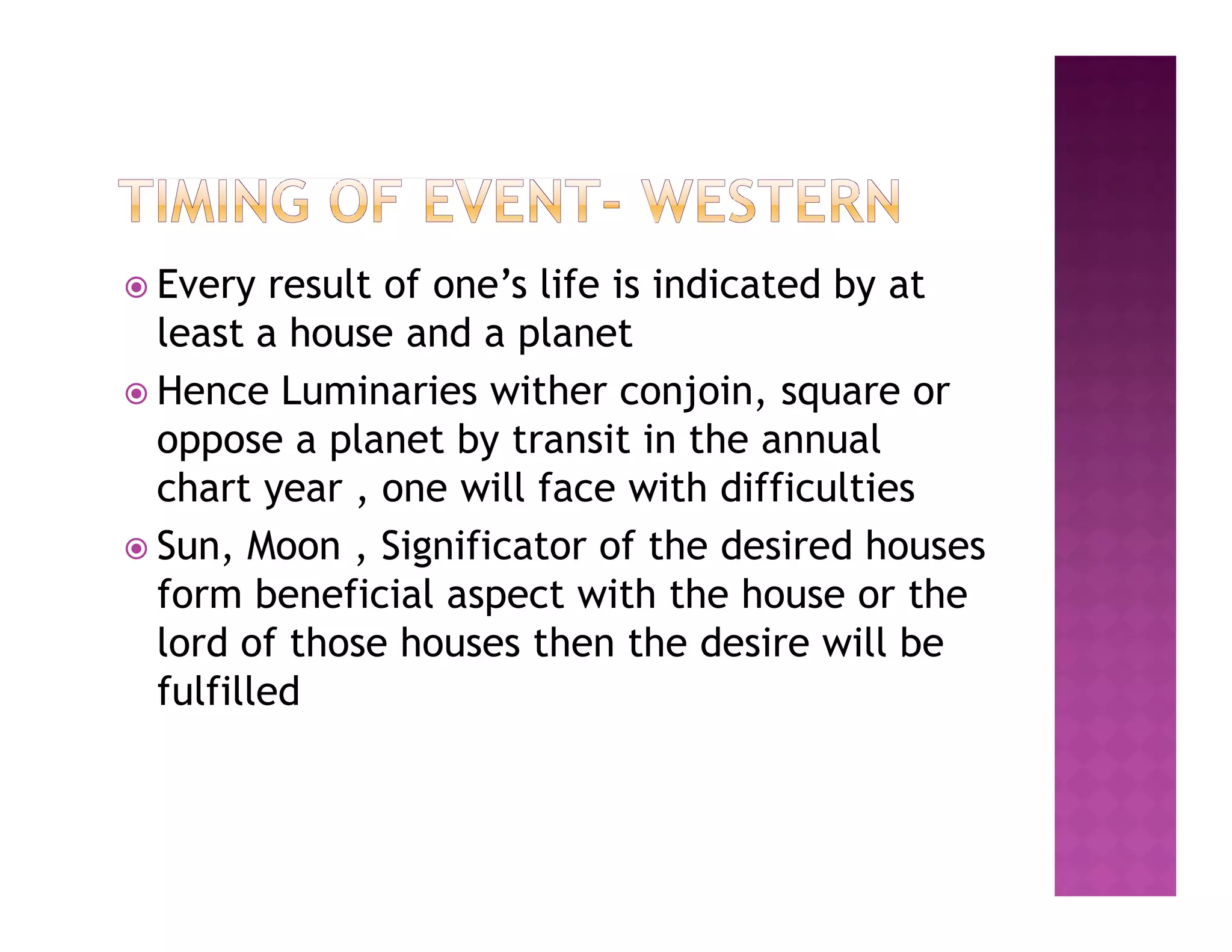  Every   result of one’s life is indicated by at
  least a house and a planet
 Hence Luminaries wither conjoin, square or
  oppose a planet by transit in the annual
  chart year , one will face with difficulties
 Sun, Moon , Significator of the desired houses
  form beneficial aspect with the house or the
  lord of those houses then the desire will be
  fulfilled
 