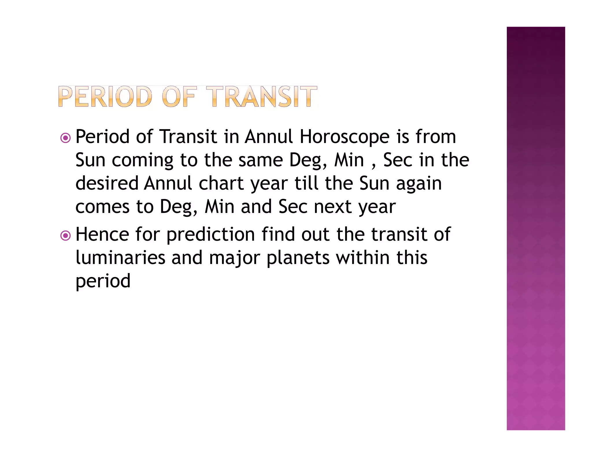  Period of Transit in Annul Horoscope is from
  Sun coming to the same Deg, Min , Sec in the
  desired Annul chart year till the Sun again
  comes to Deg, Min and Sec next year
 Hence for prediction find out the transit of
  luminaries and major planets within this
  period
 