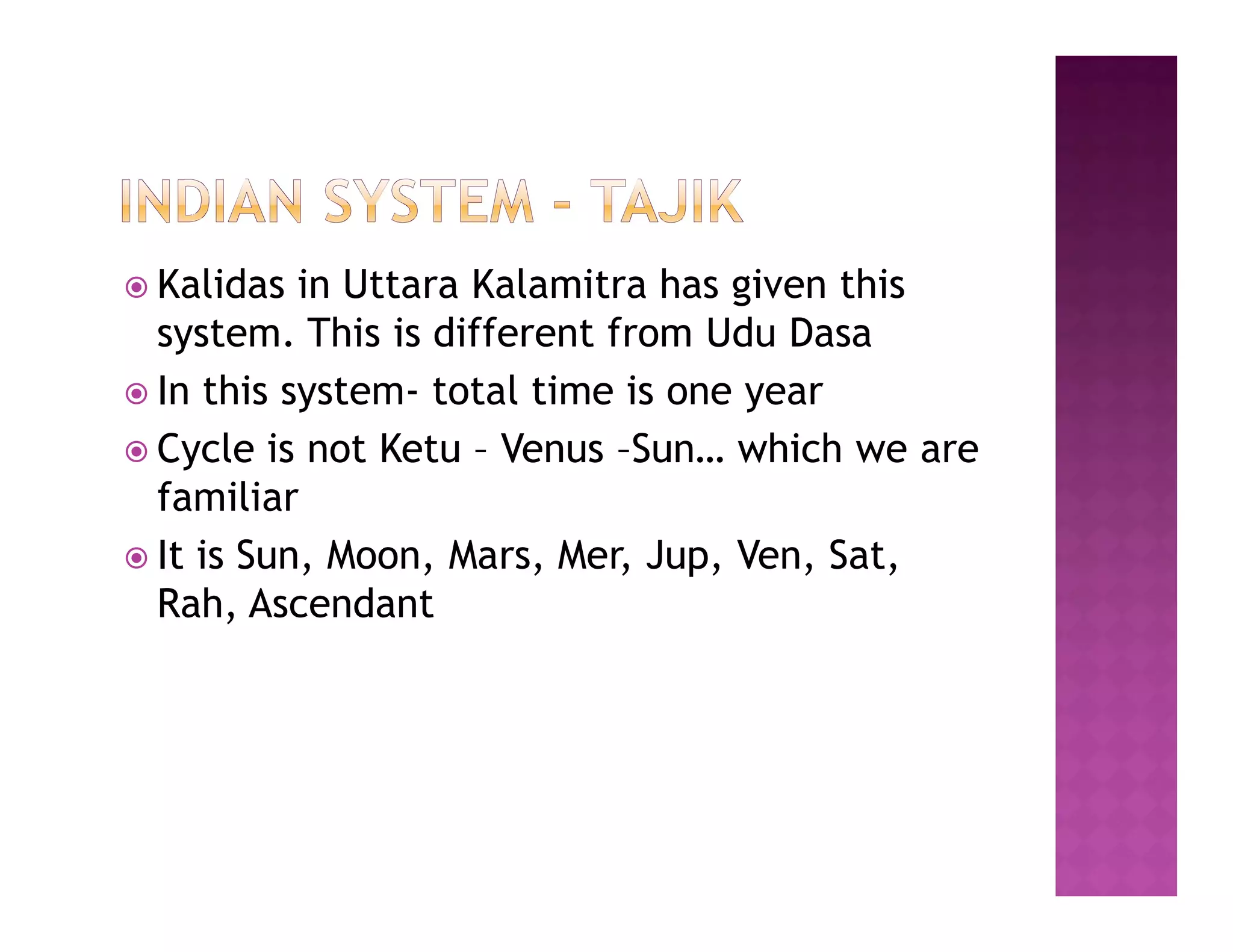  Kalidas  in Uttara Kalamitra has given this
  system. This is different from Udu Dasa
 In this system- total time is one year
 Cycle is not Ketu – Venus –Sun… which we are
  familiar
 It is Sun, Moon, Mars, Mer, Jup, Ven, Sat,
  Rah, Ascendant
 