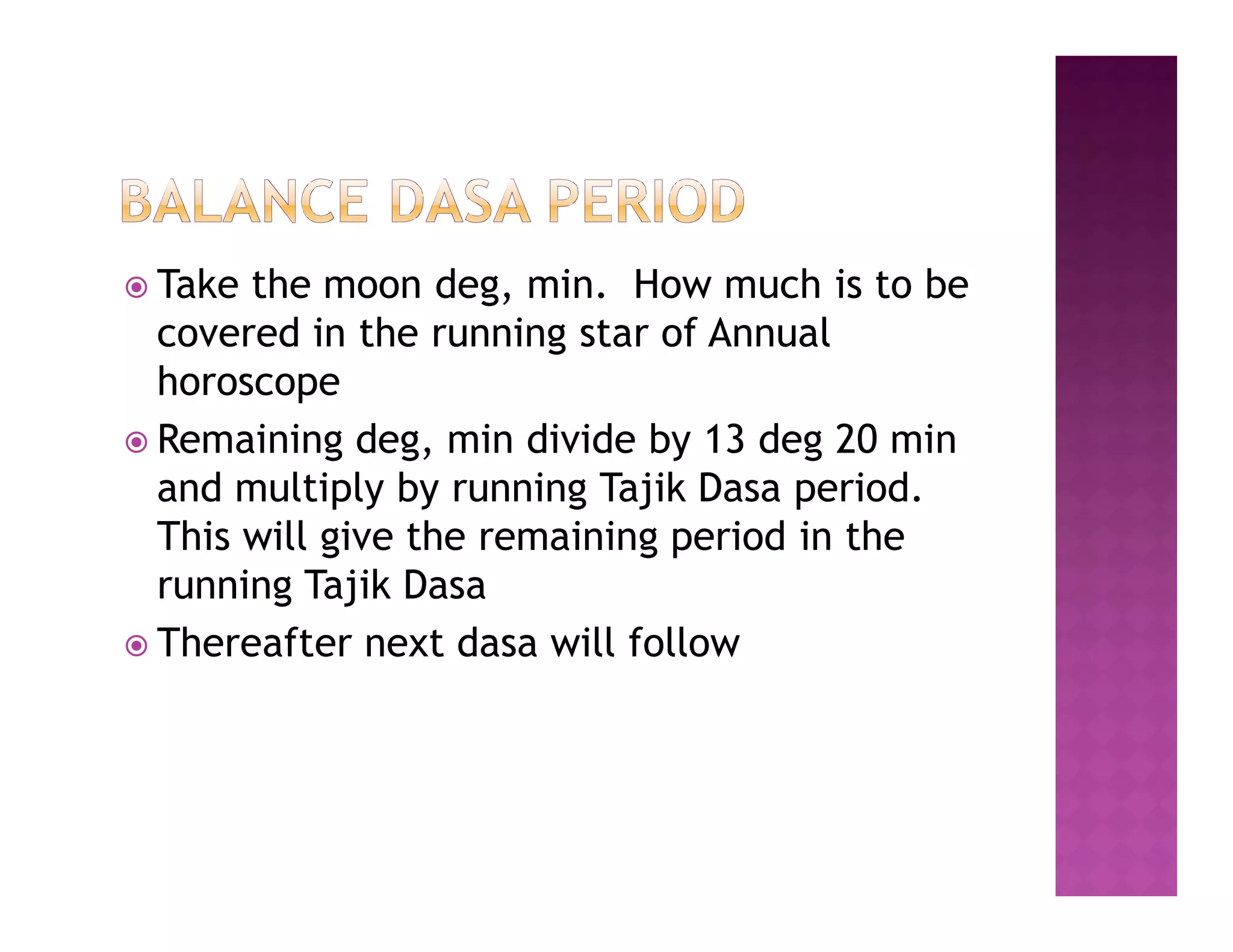  Take the moon deg, min. How much is to be
  covered in the running star of Annual
  horoscope
 Remaining deg, min divide by 13 deg 20 min
  and multiply by running Tajik Dasa period.
  This will give the remaining period in the
  running Tajik Dasa
 Thereafter next dasa will follow
 