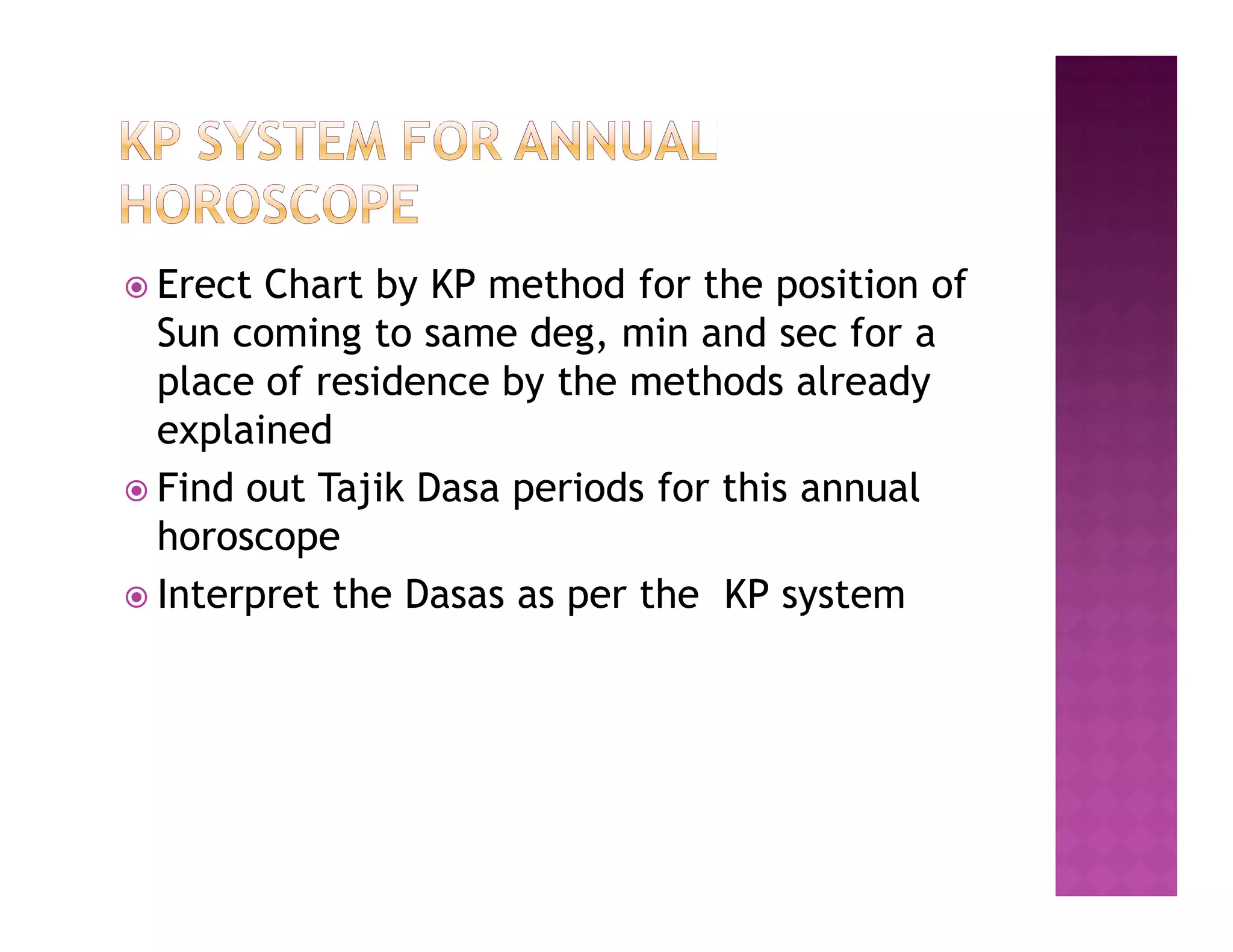  Erect Chart by KP method for the position of
  Sun coming to same deg, min and sec for a
  place of residence by the methods already
  explained
 Find out Tajik Dasa periods for this annual
  horoscope
 Interpret the Dasas as per the KP system
 