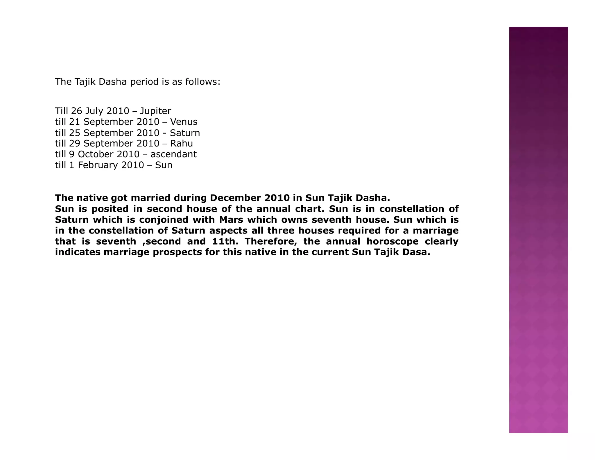 The Tajik Dasha period is as follows:


Till 26 July 2010 – Jupiter
till 21 September 2010 – Venus
till 25 September 2010 - Saturn
till 29 September 2010 – Rahu
till 9 October 2010 – ascendant
till 1 February 2010 – Sun


The native got married during December 2010 in Sun Tajik Dasha.
Sun is posited in second house of the annual chart. Sun is in constellation of
Saturn which is conjoined with Mars which owns seventh house. Sun which is
in the constellation of Saturn aspects all three houses required for a marriage
that is seventh ,second and 11th. Therefore, the annual horoscope clearly
indicates marriage prospects for this native in the current Sun Tajik Dasa.
 