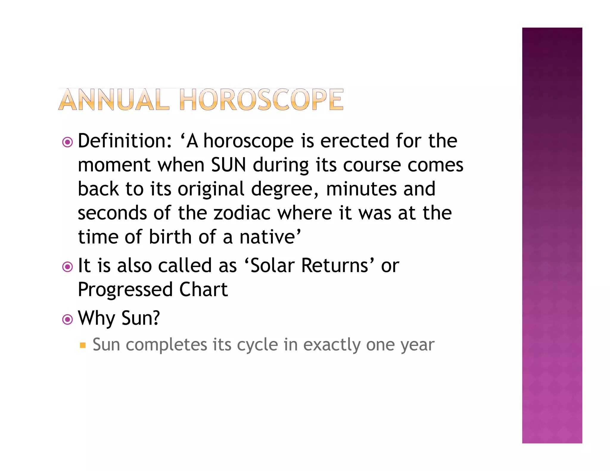  Definition:  ‘A horoscope is erected for the
  moment when SUN during its course comes
  back to its original degree, minutes and
  seconds of the zodiac where it was at the
  time of birth of a native’
 It is also called as ‘Solar Returns’ or
  Progressed Chart
 Why Sun?
     Sun completes its cycle in exactly one year
 