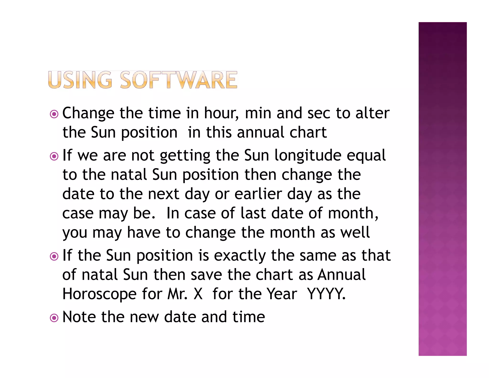  Change   the time in hour, min and sec to alter
  the Sun position in this annual chart
 If we are not getting the Sun longitude equal
  to the natal Sun position then change the
  date to the next day or earlier day as the
  case may be. In case of last date of month,
  you may have to change the month as well
 If the Sun position is exactly the same as that
  of natal Sun then save the chart as Annual
  Horoscope for Mr. X for the Year YYYY.
 Note the new date and time
 
