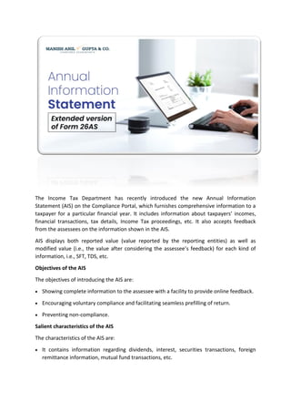 The Income Tax Department has recently introduced the new Annual Information
Statement (AIS) on the Compliance Portal, which furnishes comprehensive information to a
taxpayer for a particular financial year. It includes information about taxpayers’ incomes,
financial transactions, tax details, Income Tax proceedings, etc. It also accepts feedback
from the assessees on the information shown in the AIS.
AIS displays both reported value (value reported by the reporting entities) as well as
modified value (i.e., the value after considering the assessee’s feedback) for each kind of
information, i.e., SFT, TDS, etc.
Objectives of the AIS
The objectives of introducing the AIS are:
• Showing complete information to the assessee with a facility to provide online feedback.
• Encouraging voluntary compliance and facilitating seamless prefilling of return.
• Preventing non-compliance.
Salient characteristics of the AIS
The characteristics of the AIS are:
• It contains information regarding dividends, interest, securities transactions, foreign
remittance information, mutual fund transactions, etc.
 