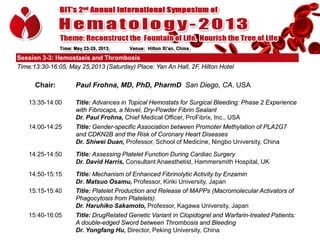 Session 3-3: Hemostasis and Thrombosis
Time:13:30-16:05, May 25,2013 (Saturday) Place: Yan An Hall, 2F, Hilton Hotel

Chair:

Paul Frohna, MD, PhD, PharmD San Diego, CA, USA

13:35-14:00

Title: Advances in Topical Hemostats for Surgical Bleeding: Phase 2 Experience
with Fibrocaps, a Novel, Dry-Powder Fibrin Sealant
Dr. Paul Frohna, Chief Medical Officer, ProFibrix, Inc., USA

14:00-14:25

Title: Gender-specific Association between Promoter Methylation of PLA2G7
and CDKN2B and the Risk of Coronary Heart Diseases
Dr. Shiwei Duan, Professor, School of Medicine, Ningbo University, China

14:25-14:50

Title: Assessing Platelet Function During Cardiac Surgery
Dr. David Harris, Consultant Anaesthetist, Hammersmith Hospital, UK

14:50-15:15

Title: Mechanism of Enhanced Fibrinolytic Activity by Enzamin
Dr. Matsuo Osamu, Professor, Kinki University, Japan
Title: Platelet Production and Release of MAPPs (Macromolecular Activators of
Phagocytosis from Platelets)
Dr. Haruhiko Sakamoto, Professor, Kagawa University, Japan

15:15-15:40

15:40-16:05

Title: DrugRelated Genetic Variant in Clopidogrel and Warfarin-treated Patients:
A double-edged Sword between Thrombosis and Bleeding
Dr. Yongfang Hu, Director, Peking University, China

 