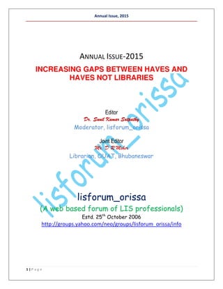 Annual Issue, 2015
1 | P a g e
ANNUAL ISSUE-2015
INCREASING GAPS BETWEEN HAVES AND
HAVES NOT LIBRARIES
Editor
Dr. Sunil Kumar SatpathyDr. Sunil Kumar SatpathyDr. Sunil Kumar SatpathyDr. Sunil Kumar Satpathy
Moderator, lisforum_orissa
Joint Editor
Mr. D R Meher
Librarian, OUAT, Bhubaneswar
lisforum_orissa
(A web based forum of LIS professionals)
Estd. 25th
October 2006
http://groups.yahoo.com/neo/groups/lisforum_orissa/info
 