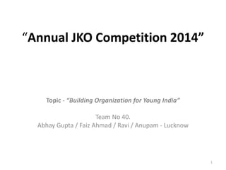 “Annual JKO Competition 2014” 
Topic - “Building Organization for Young India” 
Team No 40. 
Abhay Gupta / Faiz Ahmad / Ravi / Anupam - Lucknow 
1 
 