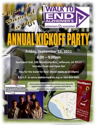 Friday, September 23, 2011
               6:00 – 9:00pm
Southport Hall, 200 Monticello Ave., Jefferson, LA 70121
             Includes Food and Open Bar
  Stay for the band for free! (Band starts at 10:00pm)
 R.S.V.P. to serra.wobbema@alz.org or 504-849-9081
                      Starts at 10
           Come prepared to start your team and learn more about the
             nation’s largest event to raise awareness and funds for
                    Alzheimer’s care, support and research.
 