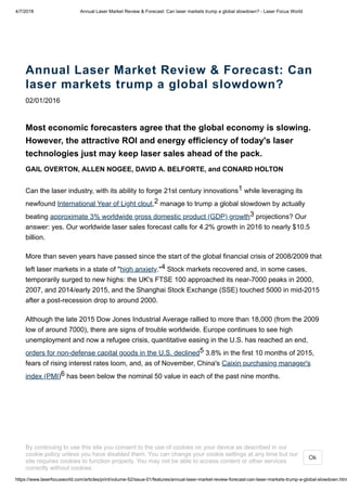 4/7/2018 Annual Laser Market Review & Forecast: Can laser markets trump a global slowdown? - Laser Focus World
https://www.laserfocusworld.com/articles/print/volume-52/issue-01/features/annual-laser-market-review-forecast-can-laser-markets-trump-a-global-slowdown.htm
Annual Laser Market Review & Forecast: Can
laser markets trump a global slowdown?
02/01/2016
Most economic forecasters agree that the global economy is slowing.
However, the attractive ROI and energy efficiency of today's laser
technologies just may keep laser sales ahead of the pack.
GAIL OVERTON, ALLEN NOGEE, DAVID A. BELFORTE, and CONARD HOLTON
Can the laser industry, with its ability to forge 21st century innovations1 while leveraging its
newfound International Year of Light clout,2 manage to trump a global slowdown by actually
beating approximate 3% worldwide gross domestic product (GDP) growth3 projections? Our
answer: yes. Our worldwide laser sales forecast calls for 4.2% growth in 2016 to nearly $10.5
billion.
More than seven years have passed since the start of the global financial crisis of 2008/2009 that
left laser markets in a state of "high anxiety."4 Stock markets recovered and, in some cases,
temporarily surged to new highs: the UK's FTSE 100 approached its near-7000 peaks in 2000,
2007, and 2014/early 2015, and the Shanghai Stock Exchange (SSE) touched 5000 in mid-2015
after a post-recession drop to around 2000.
Although the late 2015 Dow Jones Industrial Average rallied to more than 18,000 (from the 2009
low of around 7000), there are signs of trouble worldwide. Europe continues to see high
unemployment and now a refugee crisis, quantitative easing in the U.S. has reached an end,
orders for non-defense capital goods in the U.S. declined5 3.8% in the first 10 months of 2015,
fears of rising interest rates loom, and, as of November, China's Caixin purchasing manager's
index (PMI)6 has been below the nominal 50 value in each of the past nine months.
By continuing to use this site you consent to the use of cookies on your device as described in our
cookie policy unless you have disabled them. You can change your cookie settings at any time but our
site requires cookies to function properly. You may not be able to access content or other services
correctly without cookies.
Ok
 