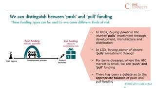 We can distinguish between ‘push’ and ‘pull’ funding
Product
launched
R&D begins
Push funding
reduces scientific
risk
Pull funding
reduces
commercial risk
Development process
$$
• In HICs, buying power in the
market ‘pulls’ investment through
development, manufacture and
distribution
• In LICs buying power of donors
‘pulls’ investment through
• For some diseases, where the HIC
market is small, we see ‘push’ and
‘pull’ funding
• There has been a debate as to the
appropriate balance of push and
pull funding
These funding types can be used to overcome different kinds of risk
#OHEAnnualLectur
 