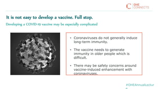 #OHEAnnualLectur
• Coronaviruses do not generally induce
long-term immunity.
• The vaccine needs to generate
immunity in older people which is
difficult.
• There may be safety concerns around
vaccine-induced enhancement with
coronaviruses.
It is not easy to develop a vaccine. Full stop.
Developing a COVID-19 vaccine may be especially complicated
 