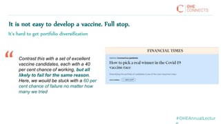 #OHEAnnualLectur
It is not easy to develop a vaccine. Full stop.
It’s hard to get portfolio diversification
Contrast this with a set of excellent
vaccine candidates, each with a 40
per cent chance of working, but all
likely to fail for the same reason.
Here, we would be stuck with a 60 per
cent chance of failure no matter how
many we tried
“
 