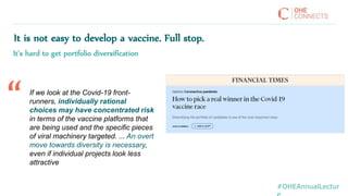 #OHEAnnualLectur
It is not easy to develop a vaccine. Full stop.
It’s hard to get portfolio diversification
If we look at the Covid-19 front-
runners, individually rational
choices may have concentrated risk
in terms of the vaccine platforms that
are being used and the specific pieces
of viral machinery targeted. ... An overt
move towards diversity is necessary,
even if individual projects look less
attractive
“
 