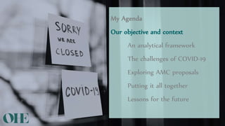 My Agenda
Our objective and context
An analytical framework
The challenges of COVID-19
Exploring AMC proposals
Putting it all together
Lessons for the future
 