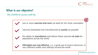 The COVID-19 vaccine wish list
one or more vaccines that work (at least for the most vulnerable)
vaccines developed and manufactured as quickly as possible
the ability to manufacture and deliver these vaccines at scale for
populations across the world
Affordable and cost-effective, i.e. a good use of scarce resources, in
very different health care settings around the world
What is our objective?
#OHEAnnualLectur
 