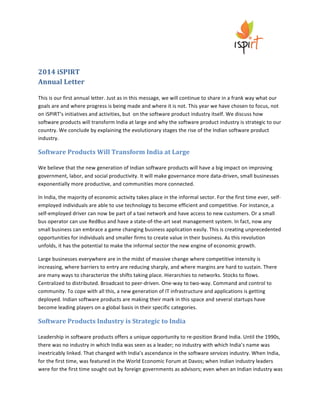  

	
  

	
  

2014	
  iSPIRT	
  
Annual	
  Letter	
  
	
  
This	
  is	
  our	
  first	
  annual	
  letter.	
  Just	
  as	
  in	
  this	
  message,	
  we	
  will	
  continue	
  to	
  share	
  in	
  a	
  frank	
  way	
  what	
  our	
  
goals	
  are	
  and	
  where	
  progress	
  is	
  being	
  made	
  and	
  where	
  it	
  is	
  not.	
  This	
  year	
  we	
  have	
  chosen	
  to	
  focus,	
  not	
  
on	
  iSPIRT’s	
  initiatives	
  and	
  activities,	
  but	
  	
  on	
  the	
  software	
  product	
  industry	
  itself.	
  We	
  discuss	
  how	
  
software	
  products	
  will	
  transform	
  India	
  at	
  large	
  and	
  why	
  the	
  software	
  product	
  industry	
  is	
  strategic	
  to	
  our	
  
country.	
  We	
  conclude	
  by	
  explaining	
  the	
  evolutionary	
  stages	
  the	
  rise	
  of	
  the	
  Indian	
  software	
  product	
  
industry.	
  

Software	
  Products	
  Will	
  Transform	
  India	
  at	
  Large	
  	
  
	
  
We	
  believe	
  that	
  the	
  new	
  generation	
  of	
  Indian	
  software	
  products	
  will	
  have	
  a	
  big	
  impact	
  on	
  improving	
  
government,	
  labor,	
  and	
  social	
  productivity.	
  It	
  will	
  make	
  governance	
  more	
  data-­‐driven,	
  small	
  businesses	
  
exponentially	
  more	
  productive,	
  and	
  communities	
  more	
  connected.	
  
In	
  India,	
  the	
  majority	
  of	
  economic	
  activity	
  takes	
  place	
  in	
  the	
  informal	
  sector.	
  For	
  the	
  first	
  time	
  ever,	
  self-­‐
employed	
  individuals	
  are	
  able	
  to	
  use	
  technology	
  to	
  become	
  efficient	
  and	
  competitive.	
  For	
  instance,	
  a	
  
self-­‐employed	
  driver	
  can	
  now	
  be	
  part	
  of	
  a	
  taxi	
  network	
  and	
  have	
  access	
  to	
  new	
  customers.	
  Or	
  a	
  small	
  
bus	
  operator	
  can	
  use	
  RedBus	
  and	
  have	
  a	
  state-­‐of-­‐the-­‐art	
  seat	
  management	
  system.	
  In	
  fact,	
  now	
  any	
  
small	
  business	
  can	
  embrace	
  a	
  game	
  changing	
  business	
  application	
  easily.	
  This	
  is	
  creating	
  unprecedented	
  
opportunities	
  for	
  individuals	
  and	
  smaller	
  firms	
  to	
  create	
  value	
  in	
  their	
  business.	
  As	
  this	
  revolution	
  
unfolds,	
  it	
  has	
  the	
  potential	
  to	
  make	
  the	
  informal	
  sector	
  the	
  new	
  engine	
  of	
  economic	
  growth.	
  
Large	
  businesses	
  everywhere	
  are	
  in	
  the	
  midst	
  of	
  massive	
  change	
  where	
  competitive	
  intensity	
  is	
  
increasing,	
  where	
  barriers	
  to	
  entry	
  are	
  reducing	
  sharply,	
  and	
  where	
  margins	
  are	
  hard	
  to	
  sustain.	
  There	
  
are	
  many	
  ways	
  to	
  characterize	
  the	
  shifts	
  taking	
  place.	
  Hierarchies	
  to	
  networks.	
  Stocks	
  to	
  flows.	
  
Centralized	
  to	
  distributed.	
  Broadcast	
  to	
  peer-­‐driven.	
  One-­‐way	
  to	
  two-­‐way.	
  Command	
  and	
  control	
  to	
  
community.	
  To	
  cope	
  with	
  all	
  this,	
  a	
  new	
  generation	
  of	
  IT	
  infrastructure	
  and	
  applications	
  is	
  getting	
  
deployed.	
  Indian	
  software	
  products	
  are	
  making	
  their	
  mark	
  in	
  this	
  space	
  and	
  several	
  startups	
  have	
  
become	
  leading	
  players	
  on	
  a	
  global	
  basis	
  in	
  their	
  specific	
  categories.	
  

Software	
  Products	
  Industry	
  is	
  Strategic	
  to	
  India	
  	
  
	
  
Leadership	
  in	
  software	
  products	
  offers	
  a	
  unique	
  opportunity	
  to	
  re-­‐position	
  Brand	
  India.	
  Until	
  the	
  1990s,	
  
there	
  was	
  no	
  industry	
  in	
  which	
  India	
  was	
  seen	
  as	
  a	
  leader;	
  no	
  industry	
  with	
  which	
  India’s	
  name	
  was	
  
inextricably	
  linked.	
  That	
  changed	
  with	
  India’s	
  ascendance	
  in	
  the	
  software	
  services	
  industry.	
  When	
  India,	
  
for	
  the	
  first	
  time,	
  was	
  featured	
  in	
  the	
  World	
  Economic	
  Forum	
  at	
  Davos;	
  when	
  Indian	
  industry	
  leaders	
  
were	
  for	
  the	
  first	
  time	
  sought	
  out	
  by	
  foreign	
  governments	
  as	
  advisors;	
  even	
  when	
  an	
  Indian	
  industry	
  was	
  

 