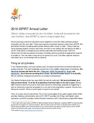 1
2016 iSPIRT Annual Letter
Silicon Valley innovated for the 1st billion. India will innovate for the
next 6 billion. And iSPIRT is here to help enable that.
Seven years ago a band of volunteers came together to move the Indian software product
ecosystem into the next orbit. Three years ago this movement became a think tank, iSPIRT. We
pioneered the idea of building public goods without public money in India1
. Today, India has
many software product Unicorns and many more are in the making. We are doing one M&A a
month. India Stack is reshaping many sectors especially the financial sector. And, the
Government of India recognizes the power of startups and have started changing their systems
to enable us. This has been a long and a fun journey for us all. This letter captures what we
have been up to, our learnings and our dreams.
Firing on all cylinders
In our Playbooks pillar, we have created a pool of shared secrets that are transformational for
product startups. This tacit knowledge comes from in-the-saddle entrepreneurs themselves. We
have five formats that draw this out - PNgrowth, IKEN, PlaybookRTs, SaaSx and
INNOFEST. All of them are working like a charm. Our Net Promoter Score2
is in the 80s.
We are certainly changing outcomes for our product entrepreneurs.
Our Market Catalysts pillar has seen M&A Connect do really well. We have facilitated, on a
fully pro-bono basis, 14 of the 22 acquisitions that have taken in the last 2 years. Before
M&A Connect came to the scene, there were almost no technology acquisitions happening. It
took us some time to get the ecosystem to a run-rate of one acquisition a quarter. We are now
doing one a month. And our current goal is to get to one a week!
Then, of course, there is India Stack. This is the most tangible of our public goods where UIDAI
provides Aadhaar authentication and e-kYC, DEITY provides the E-Sign and Digital Locker
standards, and NPCI provides Unified Payment Interface (UPI). India Stack prompted Bill Gates
1 This is part of the case study on iSPIRT at Stanford Global School of Business. It explains iSPIRT’s view that public
goods drive the creation of a vibrant ecosystem. After all, there would have been no Google without Stanford, no
CISCO without DARPA and no Red Hat without Linux. India needs its own types of public goods to thrive. iSPIRT
exists to build these public goods, and is doing so without using any public money.
2
See details at https://www.netpromoter.com/know/
 
