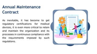Annual Maintenance
Contract
As inevitable, it has become to get
regulatory certifications for medical
devices, it is even more critical to retain
and maintain the organization and its
processes in continuous compliance with
the requirements imposed by such
regulations.
 