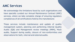AMC Services
We acknowledge the limitations faced by such organizations and
have specially curated our Annual Maintenance Contract (AMC)
services, where we take complete charge of ensuring regulatory
compliances of all certifications held by the manufacturer.
These services include maintenance and update of quality
management system, planning and performing Internal Quality
Audits (IQA) and Management review meetings (MRM), Mock
audits, Support during audits, closure of non-conformities and
observations for both, internal and external audits.
 