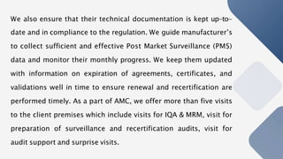 We also ensure that their technical documentation is kept up-to-
date and in compliance to the regulation. We guide manufacturer’s
to collect sufficient and effective Post Market Surveillance (PMS)
data and monitor their monthly progress. We keep them updated
with information on expiration of agreements, certificates, and
validations well in time to ensure renewal and recertification are
performed timely. As a part of AMC, we offer more than five visits
to the client premises which include visits for IQA & MRM, visit for
preparation of surveillance and recertification audits, visit for
audit support and surprise visits.
 