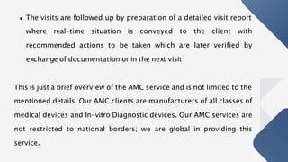 The visits are followed up by preparation of a detailed visit report
where real-time situation is conveyed to the client with
recommended actions to be taken which are later verified by
exchange of documentation or in the next visit
This is just a brief overview of the AMC service and is not limited to the
mentioned details. Our AMC clients are manufacturers of all classes of
medical devices and In-vitro Diagnostic devices. Our AMC services are
not restricted to national borders; we are global in providing this
service.
 