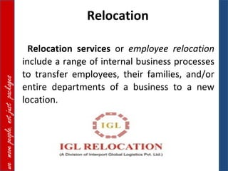 Relocation

                                      Relocation services or employee relocation
                                    include a range of internal business processes
                                    to transfer employees, their families, and/or
we move people. not just packages




                                    entire departments of a business to a new
                                    location.
 